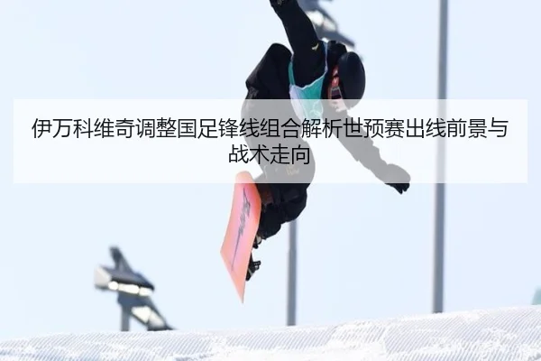 伊万科维奇调整国足锋线组合解析世预赛出线前景与战术走向